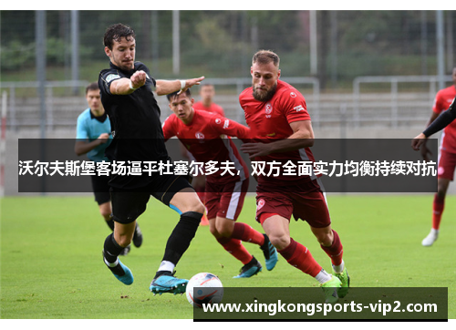 沃尔夫斯堡客场逼平杜塞尔多夫，双方全面实力均衡持续对抗